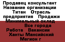 Продавец-консультант › Название организации ­ Титан › Отрасль предприятия ­ Продажи › Минимальный оклад ­ 15 000 - Все города Работа » Вакансии   . Ханты-Мансийский,Мегион г.